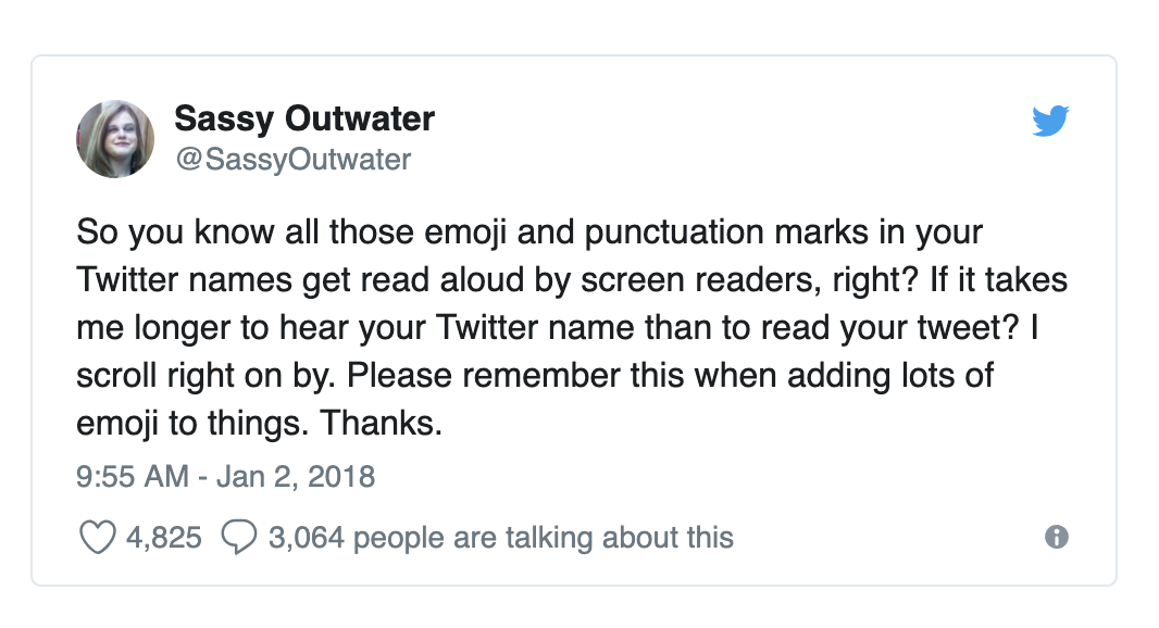 Tweet from Sassy Outwater saying: 'So you know all those emoji and punctuation marks in your Twitter names get read aloud by screen readers, right? If it takes me longer to hear your Twitter name than to read your tweet? I scroll right on by. Please remember this when adding lots of emoji to things. Thanks.'